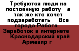 Требуются люди на постоянную работу,  а так же кто хочет подзаработать! - Все города Работа » Заработок в интернете   . Краснодарский край,Армавир г.